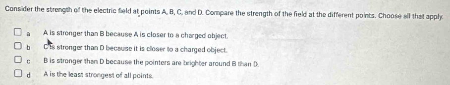 Consider the strength of the electric field at points A, B, C, and D. Compare the strength of the field at the different points. Choose all that apply.
a A is stronger than B because A is closer to a charged object.
b C is stronger than D because it is closer to a charged object.
cí B is stronger than D because the pointers are brighter around B than D.
d A is the least strongest of all points.