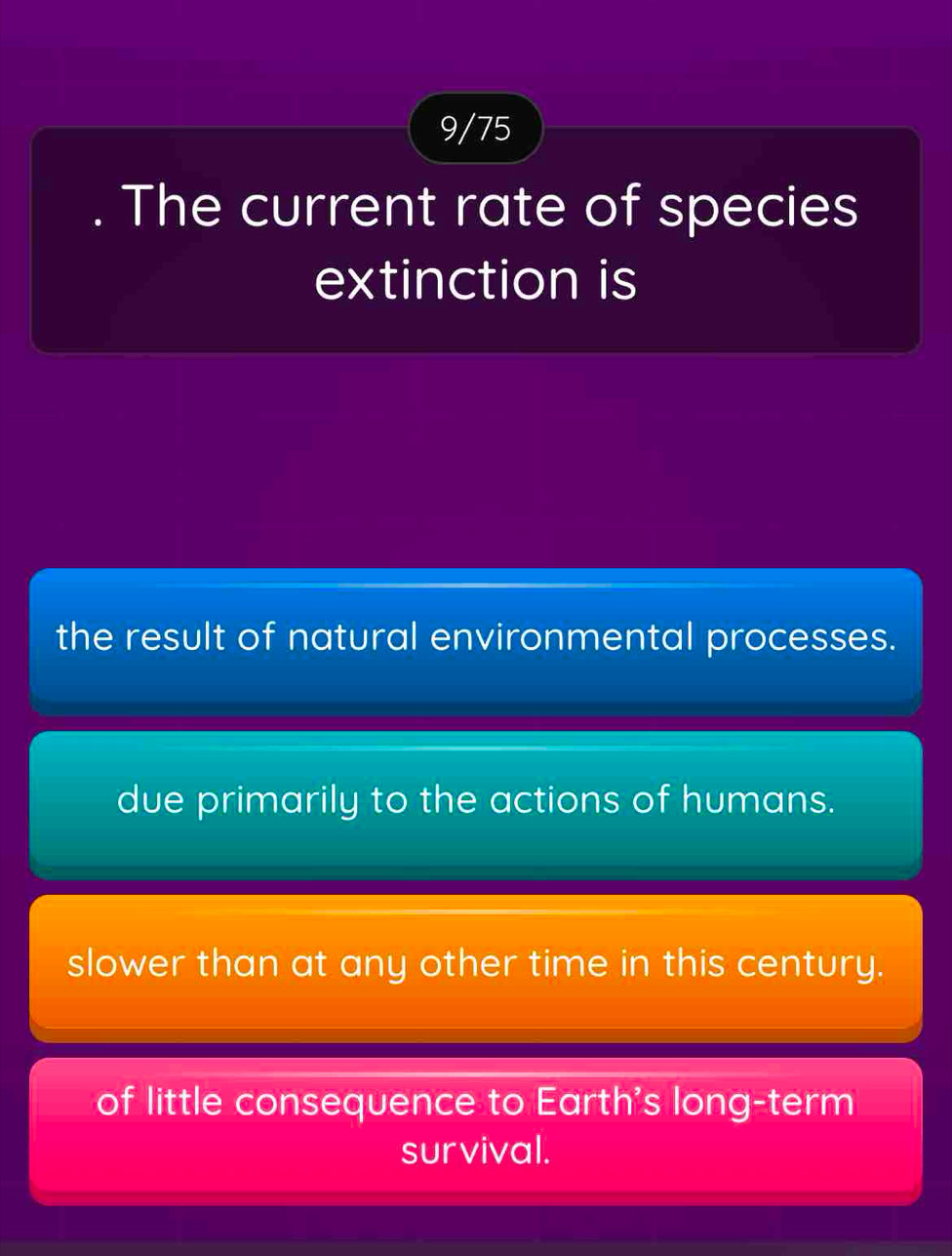 9/75
. The current rate of species
extinction is
the result of natural environmental processes.
due primarily to the actions of humans.
slower than at any other time in this century.
of little consequence to Earth's long-term
survival.