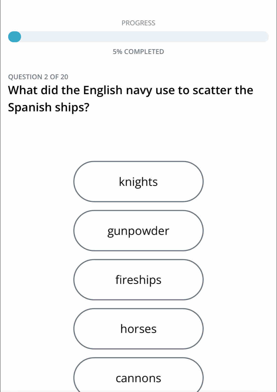 PROGRESS
5% COMPLETED
QUESTION 2 OF 20
What did the English navy use to scatter the
Spanish ships?
knights
gunpowder
fireships
horses
cannons