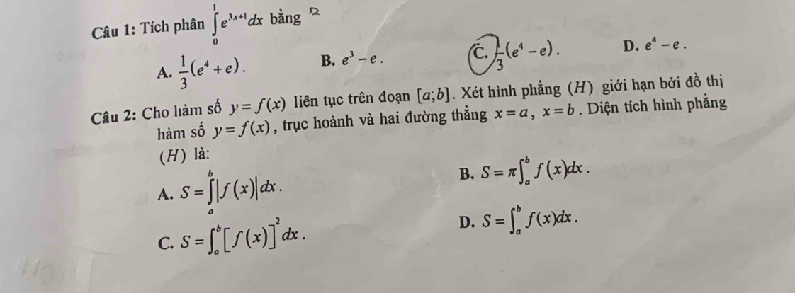 Tích phân ∈tlimits _0^(1e^3x+1)dx bằng
A.  1/3 (e^4+e). B. e^3-e.
C.  1/3 (e^4-e).
D. e^4-e. 
Câu 2: Cho làm số y=f(x) liên tục trên đoạn [a;b]. Xét hình phẳng (H) giới hạn bởi đồ thị
hàm số y=f(x) , trục hoành và hai đường thẳng x=a, x=b. Diện tích hình phằng
(H) là:
A. S=∈tlimits _a^(b|f(x)|dx.
B. S=π ∈t _a^bf(x)dx.
C. S=∈t _a^b[f(x)]^2)dx.
D. S=∈t _a^bf(x)dx.