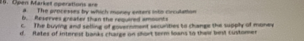 Open Market operations are
a The processes by which money enters into circulation
b. Reserves greater than the required amounts
c. The buying and selling of government securities to change the supply of money
d. Rates of interest banks charge on short term loans to their best customer