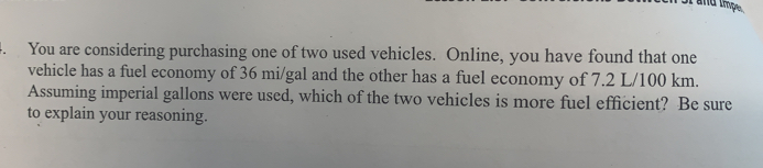 You are considering purchasing one of two used vehicles.  Online, you have found that one
vehicle has a fuel economy of 36 mi/gal and the other has a fuel economy of 7.2 L/100 km
Assuming imperial gallons were used, which of the two vehicles is more fuel efficient?  Be sure
to explain your reasoning.