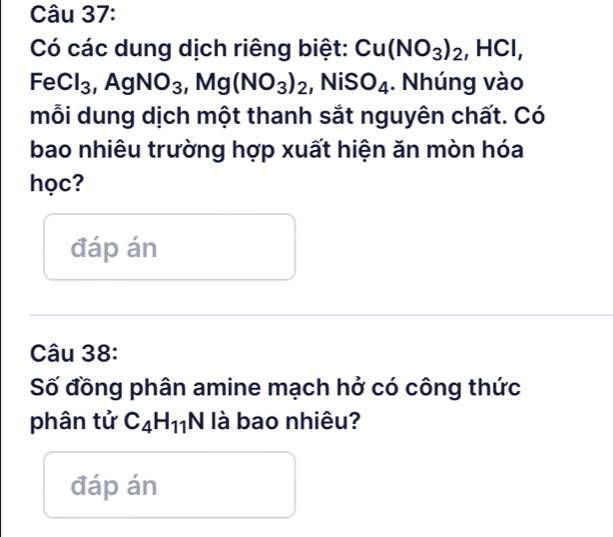 Có các dung dịch riêng biệt: Cu(NO_3)_2, HCl,
FeCl_3 ,AgNO_3, Mg(NO_3)_2 ,NiSO_4. Nhúng vào 
mỗi dung dịch một thanh sắt nguyên chất. Có 
bao nhiêu trường hợp xuất hiện ăn mòn hóa 
học? 
đáp án 
Câu 38: 
Số đồng phân amine mạch hở có công thức 
phân tử C_4H_11N là bao nhiêu? 
đáp án