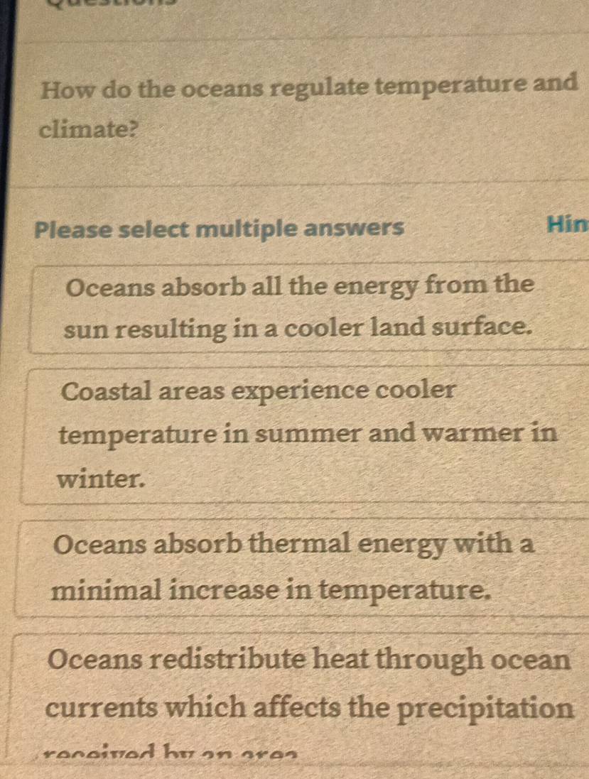 How do the oceans regulate temperature and
climate?
Please select multiple answers
Hin
Oceans absorb all the energy from the
sun resulting in a cooler land surface.
Coastal areas experience cooler
temperature in summer and warmer in
winter.
Oceans absorb thermal energy with a
minimal increase in temperature.
Oceans redistribute heat through ocean
currents which affects the precipitation
received by an ares