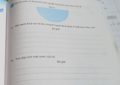 < 
Một hộ nước có dạng hình bán nguyệt (nửa hình tran) như hình viề
150 m

a) Một người đi bộ ven hồ đó 4 vòng thì người đó đi được ít nhất bao nhiều mit 
Bái giải 
_ 
_ 
_ 
_ 
_ 
bị Tính diện tích mặt nước của hồ. 
Bài giải 
_ 
_ 
_