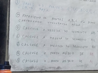 d0zy 
①①ADOS OS TONSDS 5X0, 853 12
C(3,-5), FASA: 
REPRESEITE OS PONTOS A, B, C No PCAMO 
CARTESIANO VTILIZAUSO REOUK 
④ CALCULE A HEDIDA DO SEEHENTO AB
O CALCULE A MEDIOA SO SEGMENTO AC
①CALCULE A MEDIDA NO SEGMENTO BC
⑤ CALCULE O PONTO MEDID DE AB
④ CALCULE O PONTO ME DTO DE AC