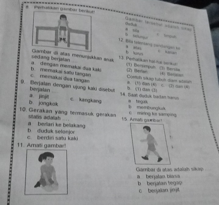 Perhatikan gamba
duduk
Gambar tersebut adalah sikap
a sila c timpuh
b selunjur
12. Bila telentang pandangan ke
a alas
b lurus c kanan
atas menunjukkan anak 13. Perhatikan ha!-hal benkut!
sedang berjalan .... (1) Bersimpuh (3) Bersila
a. dengan memakai dua kaki (2) Berlari (4) Berjalan
b. memakai satu tangan Contoh sikap tubuh diam adalah
c. memakai dua tangan a. (1) dan (4) c. (2) dan (4)
9. Berjalan dengan ujung kaki disebut b. (1) dan (3)
berjalan 14. Saat duduk badan harus
a jinjit c. kangkang a tegak
b. jongkok b membungkuk
c miring ke samping
10. Gerakan yang termasuk gerakan 15. Amati gambar!
statis adalah ....
a berlari ke belakang
b. duduk selonjor
c. berdiri satu kaki
11. Amati gambar!
Gambär di atas adalah sikap
a berjalan bíasa
b berjalan tegap
c berjalan jinjit