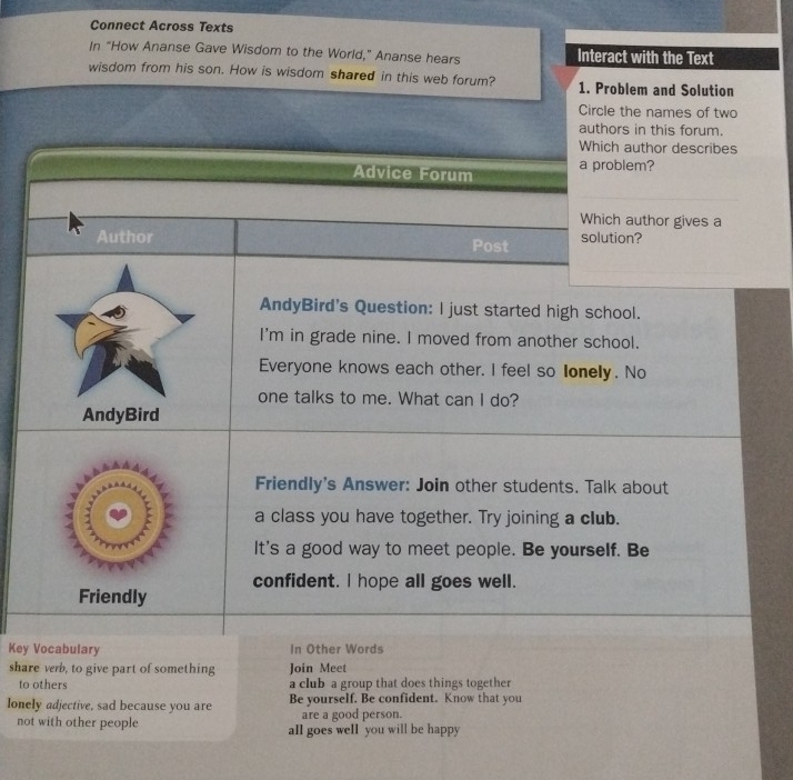 Connect Across Texts 
In "How Ananse Gave Wisdom to the World," Ananse hears Interact with the Text 
wisdom from his son. How is wisdom shared in this web forum? 1. Problem and Solution 
Circle the names of two 
authors in this forum. 
Which author describes 
Advice Forum a problem? 
Which author gives a 
Author Post solution? 
AndyBird's Question: l just started high school. 
I'm in grade nine. I moved from another school. 
Everyone knows each other. I feel so lonely. No 
one talks to me. What can I do? 
AndyBird 
Friendly's Answer: Join other students. Talk about 
a class you have together. Try joining a club. 
It's a good way to meet people. Be yourself. Be 
confident. I hope all goes well. 
Friendly 
Key Vocabulary In Other Words 
share verb, to give part of something Join Meet 
to others a club a group that does things together 
lonely adjective, sad because you are Be yourself. Be confident. Know that you 
are a good person. 
not with other people all goes well you will be happy