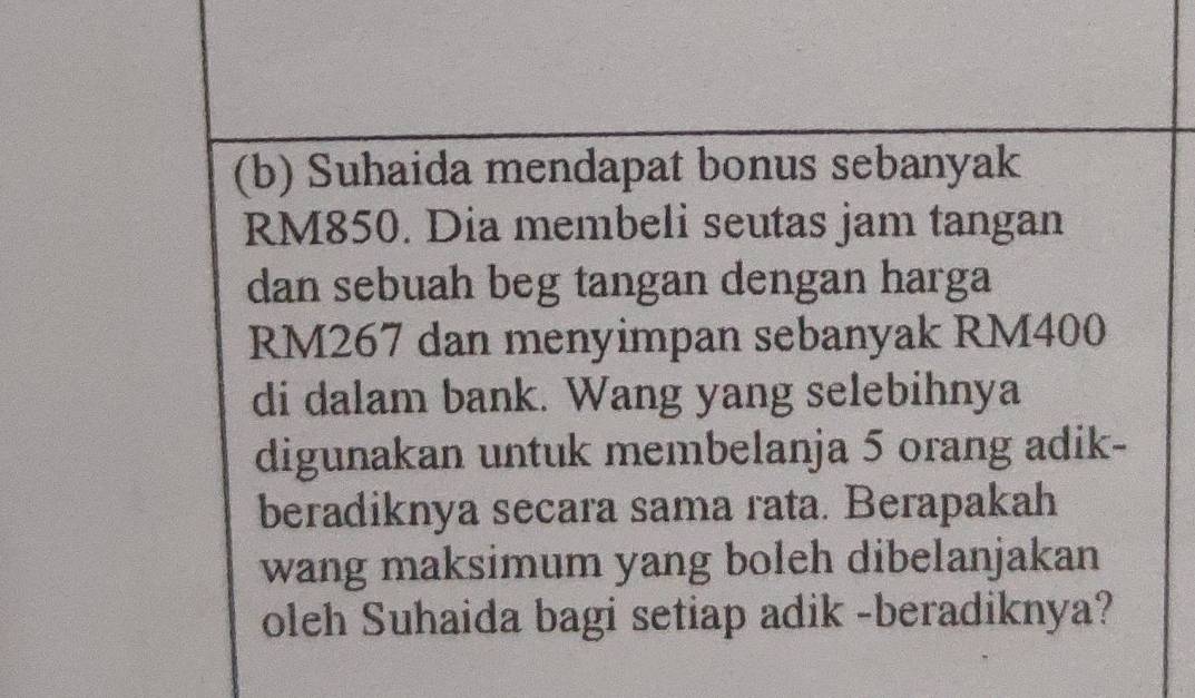 Suhaida mendapat bonus sebanyak
RM850. Dia membeli seutas jam tangan 
dan sebuah beg tangan dengan harga
RM267 dan menyimpan sebanyak RM400
di dalam bank. Wang yang selebihnya 
digunakan untuk membelanja 5 orang adik- 
beradiknya secara sama rata. Berapakah 
wang maksimum yang boleh dibelanjakan 
oleh Suhaida bagi setiap adik -beradiknya?