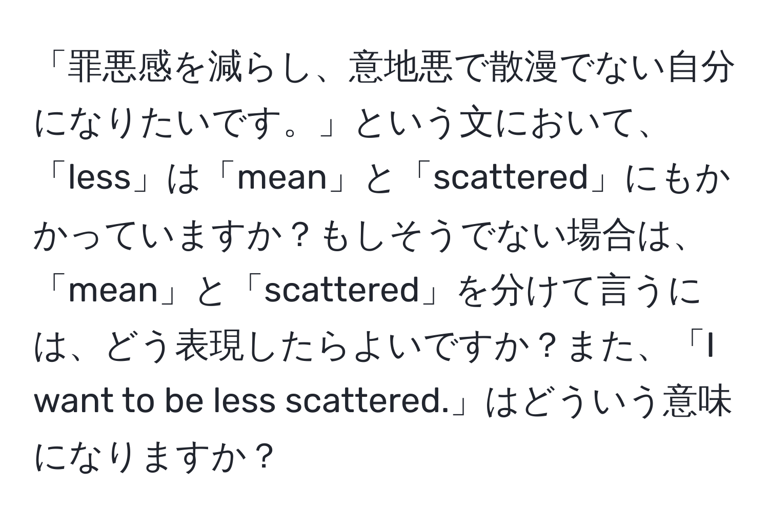 「罪悪感を減らし、意地悪で散漫でない自分になりたいです。」という文において、「less」は「mean」と「scattered」にもかかっていますか？もしそうでない場合は、「mean」と「scattered」を分けて言うには、どう表現したらよいですか？また、「I want to be less scattered.」はどういう意味になりますか？