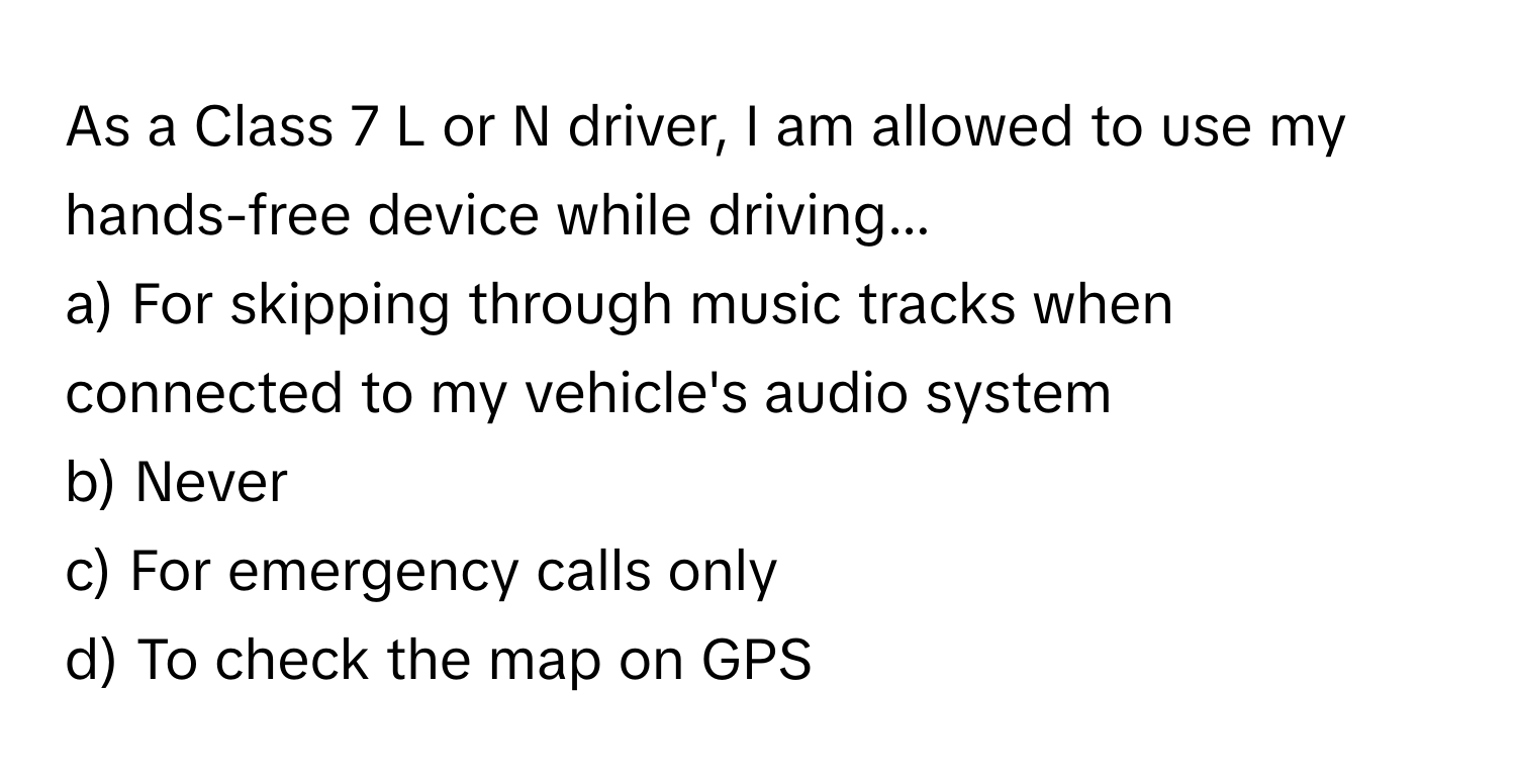 As a Class 7 L or N driver, I am allowed to use my hands-free device while driving...

a) For skipping through music tracks when connected to my vehicle's audio system
b) Never
c) For emergency calls only
d) To check the map on GPS