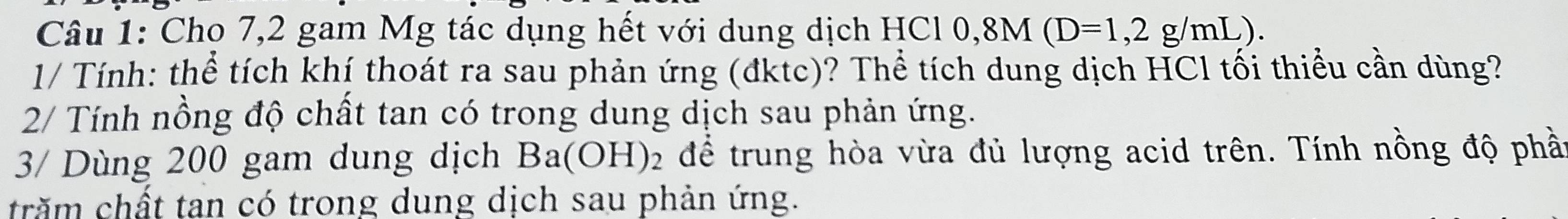 Cho 7,2 gam Mg tác dụng hết với dung dịch H IC10, 8M(D=1,2g/mL). 
1/ Tính: thể tích khí thoát ra sau phản ứng (đktc)? Thể tích dung dịch HCl tối thiểu cần dùng? 
2/ Tính nồng độ chất tan có trong dung dịch sau phản ứng. 
3/ Dùng 200 gam dung dịch Ba(OH) 2 để trung hòa vừa đủ lượng acid trên. Tính nồng độ phầt 
trăm chất tan có trong dung dịch sau phản ứng.