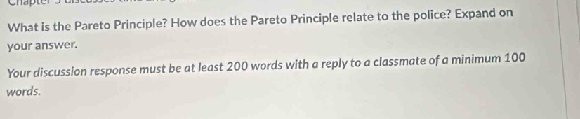 Chapte 
What is the Pareto Principle? How does the Pareto Principle relate to the police? Expand on 
your answer. 
Your discussion response must be at least 200 words with a reply to a classmate of a minimum 100
words.