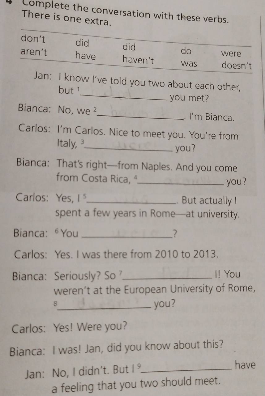 Complete the conversation with these verbs.
There is one extra.
don't did did
do were
aren’t have haven’t was doesn’t
_
Jan: I know I’ve told you two about each other,
but1
you met?
Bianca: No, we ²_ . I'm Bianca.
Carlos: I'm Carlos. Nice to meet you. You're from
Italy, 3_
you?
Bianca: That’s right—from Naples. And you come
from Costa Rica, ª_
you?
Carlos: Yes, 1^5 _ . But actually I
spent a few years in Rome—at university.
Bianca: ⁶You _?
Carlos: Yes. I was there from 2010 to 2013.
Bianca: Seriously? So _I! You
weren’t at the European University of Rome,
_8
you?
Carlos: Yes! Were you?
Bianca: I was! Jan, did you know about this?
Jan: No, I didn't. But 1^9 _
have
a feeling that you two should meet.