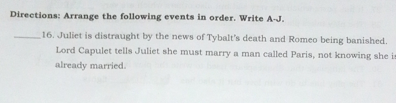 Directions: Arrange the following events in order. Write A-J. 
_16. Juliet is distraught by the news of Tybalt’s death and Romeo being banished. 
Lord Capulet tells Juliet she must marry a man called Paris, not knowing she is 
already married.