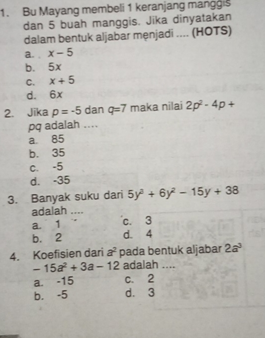 Bu Mayang membeli 1 keranjang manggis
dan 5 buah manggis. Jika dinyatakan
dalam bentuk aljabar męnjadi .... (HOTS)
a. x-5
b. 5x
C. x+5
d. 6x
2. Jika p=-5 dan q=7 maka nilai 2p^2-4p+
pq adalah ....
a 85
b. 35
C. -5
d. -35
3. Banyak suku dari 5y^3+6y^2-15y+38
adalah …_
a. 1 c. 3
b. 2 d. 4
4. Koefisien dari a^2 pada bentuk aljabar 2a^3
-15a^2+3a-12 adalah ....
a. -15 c. 2
b. -5 d. 3