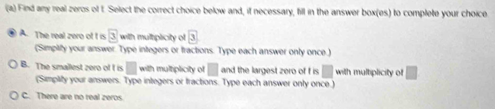 Find any real zeros of f Select the correct choice below and, if necessary, fill in the answer box(es) to complete your choice
A. The real zero of f is 3 with multriplicity of 3
(Simplify your answer. Type integers or fractions. Type each answer only once.)
B. The smallest zero of f is □ with multiplicity of □ and the largest zero of f is □ with multiplicity of □
(Simplify your answers. Type integers or tractions. Type each answer only once.)
C. There are no real zeros