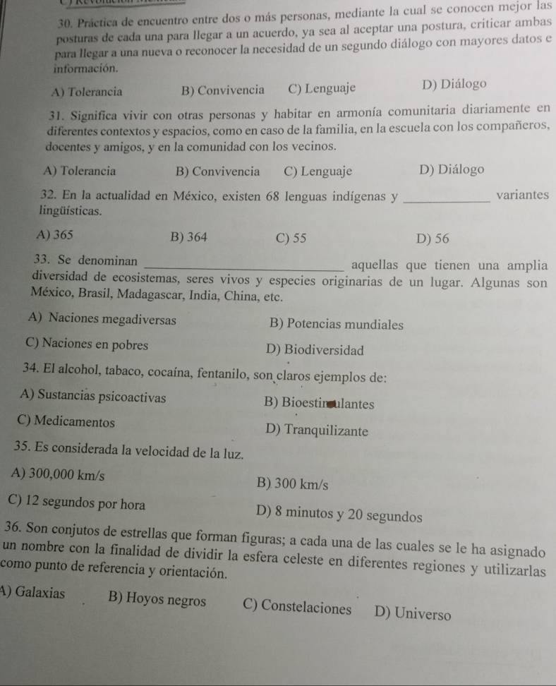 Práctica de encuentro entre dos o más personas, mediante la cual se conocen mejor las
posturas de cada una para llegar a un acuerdo, ya sea al aceptar una postura, criticar ambas
para llegar a una nueva o reconocer la necesidad de un segundo diálogo con mayores datos e
información.
A) Tolerancia B) Convivencia C) Lenguaje D) Diálogo
31. Significa vivir con otras personas y habitar en armonía comunitaria diariamente en
diferentes contextos y espacios, como en caso de la familia, en la escuela con los compañeros,
docentes y amigos, y en la comunidad con los vecinos.
A) Tolerancia B) Convivencia C) Lenguaje D) Diálogo
32. En la actualidad en México, existen 68 lenguas indígenas y _variantes
lingüísticas.
A) 365 B) 364 C) 55 D) 56
33. Se denominan _aquellas que tienen una amplia
diversidad de ecosistemas, seres vivos y especies originarias de un lugar. Algunas son
México, Brasil, Madagascar, India, China, etc.
A) Naciones megadiversas B) Potencias mundiales
C) Naciones en pobres D) Biodiversidad
34. El alcohol, tabaco, cocaína, fentanilo, son claros ejemplos de:
A) Sustancias psicoactivas B) Bioestinculantes
C) Medicamentos D) Tranquilizante
35. Es considerada la velocidad de la luz.
A) 300,000 km/s B) 300 km/s
C) 12 segundos por hora D) 8 minutos y 20 segundos
36. Son conjutos de estrellas que forman figuras; a cada una de las cuales se le ha asignado
un nombre con la finalidad de dividir la esfera celeste en diferentes regiones y utilizarlas
como punto de referencia y orientación.
A) Galaxias B) Hoyos negros C) Constelaciones D) Universo