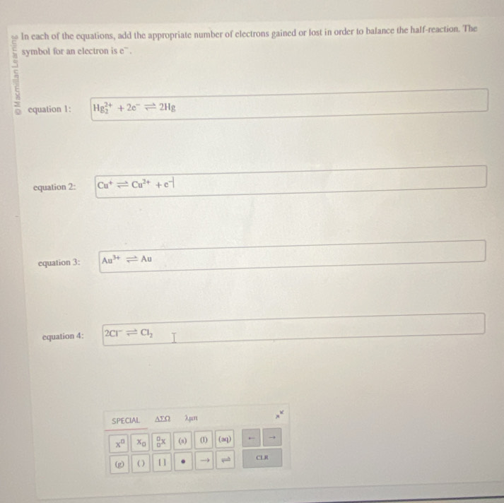 In each of the equations, add the appropriate number of electrons gained or lost in order to balance the half-reaction. The 
symbol for an electron is e`. 
equation 1: Hg_2^((2+)+2e^-)leftharpoons 2Hg
equation 2: Cu^+leftharpoons Cu^(2+)+e^-
equation 3: Au^(3+)leftharpoons Au
equation 4: 2Cl^-leftharpoons Cl_2
SPECIAL ΔΣΩ λμn
x^0 x_0 _0^0x (s) (1) (aq) ← 
(g) ( ) [ ] → CLR