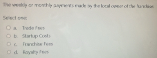 The weekly or monthly payments made by the local owner of the franchise:
Select one:
a. Trade Fees
b. Startup Costs
c. Franchise Fees
d. Royalty Fees