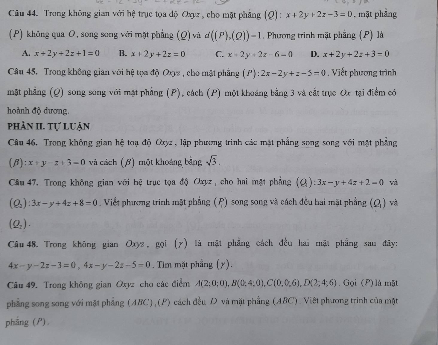 Trong không gian với hệ trục tọa độ Oxyz , cho mặt phẳng (Q) : x+2y+2z-3=0 , mặt phẳng
(P) không qua O, song song với mặt phẳng (Q) và d((P),(Q))=1. Phương trình mặt phẳng (P) là
A. x+2y+2z+1=0 B. x+2y+2z=0 C. x+2y+2z-6=0 D. x+2y+2z+3=0
Câu 45. Trong không gian với hệ tọa độ Oxyz , cho mặt phẳng (P): 2x-2y+z-5=0. Viết phương trình
mặt phẳng (Q) song song với mặt phẳng (P), cách (P) một khoảng bằng 3 và cắt trục Ox tại điểm có
hoành độ dương.
phần II. Tự luận
Câu 46. Trong không gian hệ toạ độ Oxyz , lập phương trình các mặt phẳng song song với mặt phẳng
(β ):x+y-z+3=0 và cách (β) một khoảng bằng sqrt(3).
Câu 47. Trong không gian với hệ trục tọa độ Oxyz , cho hai mặt phẳng (Q_1):3x-y+4z+2=0 và
(Q_2):3x-y+4z+8=0. Viết phương trình mặt phẳng beginpmatrix P 1endpmatrix song song và cách đều hai mặt phẳng (Q_1) và
(Q_2).
Câu 48. Trong không gian Oxyz , gọi (γ) là mặt phẳng cách đều hai mặt phẳng sau đây:
4x-y-2z-3=0,4x-y-2z-5=0. Tìm mặt phẳng (γ).
Câu 49. Trong không gian Oxyz cho các điểm A(2;0;0),B(0;4;0),C(0;0;6),D(2;4;6).  Gọi (P) là mặt
phẳng song song với mặt phẳng (ABC),(P) cách đều D và mặt phẳng (ABC). Viêt phương trình của mặt
phẳng (P).