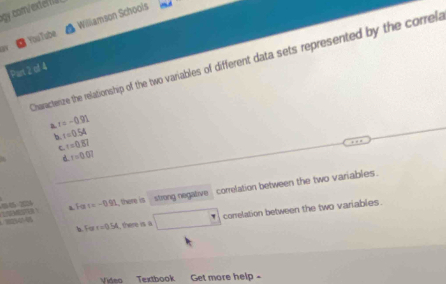 ogy.comxte
ay Williamson Schools
YouTube
Charactenize the relationship of the two variables of different data sets represented by the correla
Part 2 of 4
a r=-0.91
b. r=0.54
C. r=0.87
d. r=0.07
4 202 t=-0.91 , there is strong negative correlation between the two variables.
a. For
b. For r=0.54 , there is a correlation between the two variables.
Video Textbook Get more help