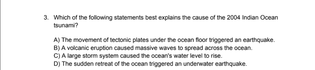 Which of the following statements best explains the cause of the 2004 Indian Ocean
tsunami?
A) The movement of tectonic plates under the ocean floor triggered an earthquake.
B) A volcanic eruption caused massive waves to spread across the ocean.
C) A large storm system caused the ocean's water level to rise.
D) The sudden retreat of the ocean triggered an underwater earthquake.