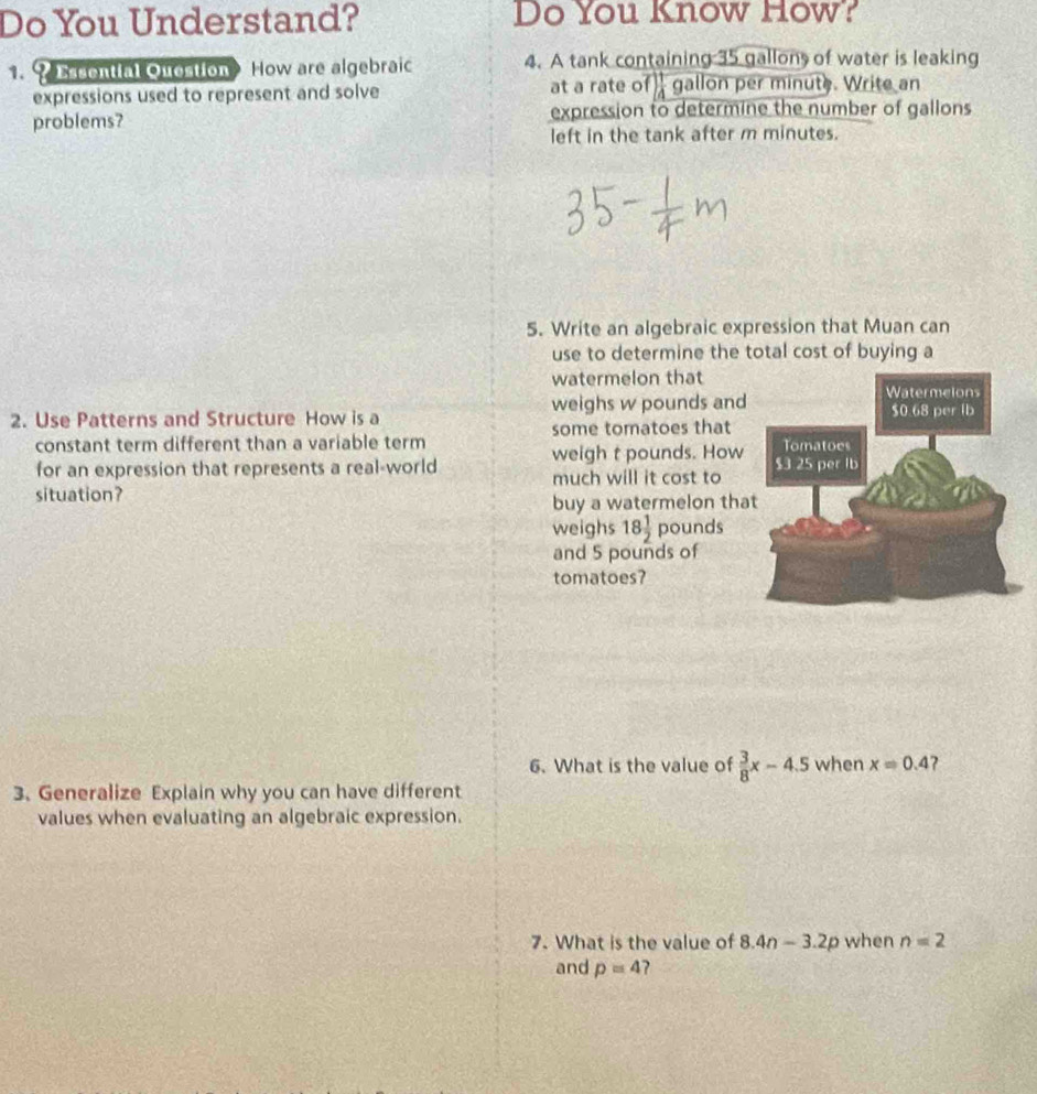 Do You Understand? Do You Know How? 
1. ? Essential Question How are algebraic 4. A tank containing 35 gallon of water is leaking 
expressions used to represent and solve at a rate c f) 1/4  gallon per minute. Write an 
problems? expression to determine the number of gallons
left in the tank after m minutes. 
5. Write an algebraic expression that Muan can 
use to determine the total cost of buying a 
watermelon that 
2. Use Patterns and Structure How is a weighs w pounds and 
constant term different than a variable term some tomatoes that 
weigh t pounds. How 
for an expression that represents a real-world much will it cost to 
situation? 
buy a watermelon tha 
weighs 18 1/2  pounds
and 5 pounds of 
tomatoes? 
6. What is the value of  3/8 x-4.5 when x=0.4
3. Generalize Explain why you can have different 
values when evaluating an algebraic expression. 
7. What is the value of 8.4n-3.2p when n=2
and p=4 ?