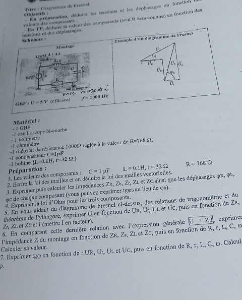 Objectifs :  Tître : Diagramme de Fresnel
valeurs des composants . 。 En préparation, déduire les tensions et les déphasages en fonction 
- En TP, déduire la valeur des composants (seul R sera connue) en fonction des
tensions et des déphasages.
Schémas : d° un diagramme de Fresnel
Montage Exemple
L e4:4

overline U overline O_L
Uc
10
ar(r
R
0.
é mage de
GBF:U=5V (eflicace) f=1000Hz
Matériel :
- | GBF
- ! voltmètre -1 oscilloscope bi-courbe
- Lohmmètre
- 1 rhéostat de résistance 1000Ω réglée à la valeur de R=768Omega
-1 condensateur C=1mu F
Préparation : -1 bobine  L=0.1H,r=32Omega .
1. Les valeurs des composants : C=1mu F
2. Ecrire la loi des mailles et en déduire la loi des mailles vectorielles. L=0.1H,r=32Omega R=768Omega
3. Exprimer puis calculer les impédances ZR, Ζú, Ζr, ZL et ZC ainsi que les déphasages φR, φb,
φC de chaque composant (vous pouvez exprimer tgφú au lieu de qú).
4. Exprimer la loi d'Ohm pour les trois composants.
5. En vous aidant du diagramme de Fresnel ci-dessus, des relations de trigonométrie et du
théorème de Pythagore, exprimer U en fonction de UR, Ur, UL et UC, puis en fonction de ZR,
Z, ZL et ZC et I (mettre I en facteur).
6. En comparant cette dernière relation avec l'expression générale
l'impédance Z du montage en fonction de Zr, Zr, Zé et ZC, puis en fonction de R, r, L, C, ω U=Z.1 exprimer
7. Exprimer tgφ en fonction de : UR, Uł, UL et UC, puis en fonction de R, r, L, C, ω. Calcul Calculer sa valeur.
p.