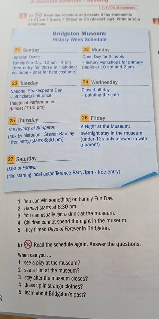 A museum schédue - Rezam 
T/F/DS statements 
1 a 3 Read the schedule and decide if the statements
(1-5) are 7 (true), F (false) or DS (doesn't say). Write in your 2 
notebook. 
Bridgeton Museum: 
History Week Schedule
21 Sunday 22 Monday 
Special Event: Open Day for Schools 
Family Fun Day: 10 am - 4 pm - history workshops for primary 
(free entry for those in historical pupils at 10 am and 2 pm 
costume - prize for best costume)
23 Tuesday 24 Wednesday 
National Shakespeare Day Closed all day
- all tickets half price - painting the café 
Theatrical Performance: 
Hamlet (7:00 pm)
25 Thursday 26 Friday 
The History of Bridgeton A Night at the Museum: 
- free entry/starts (talk by historian, Steven Barclay overnight stay in the museum 
6:30 pm) (under-12s only allowed in with 
a parent)
27 Saturday 
Days of Forever 
(film starring local actor, Terence Parr, 3pm - free entry) 
1 You can win something on Family Fun Day. 
2 Hamlet starts at 6:30 pm. 
3 You can usually get a drink at the museum.
4 Children cannot spend the night in the museum. 
5 They filmed Days of Forever in Bridgeton. 
b) Read the schedule again. Answer the questions. 
When can you ... 
1 see a play at the museum? 
2 see a film at the museum? 
3 stay after the museum closes? 
4 dress up in strange clothes? 
5 learn about Bridgeton's past?