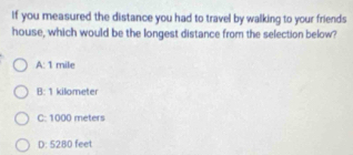 If you measured the distance you had to travel by walking to your friends
house, which would be the longest distance from the selection below?
A: 1 mile
B: 1 kilometer
C: 1000 meters
D: 5280 feet