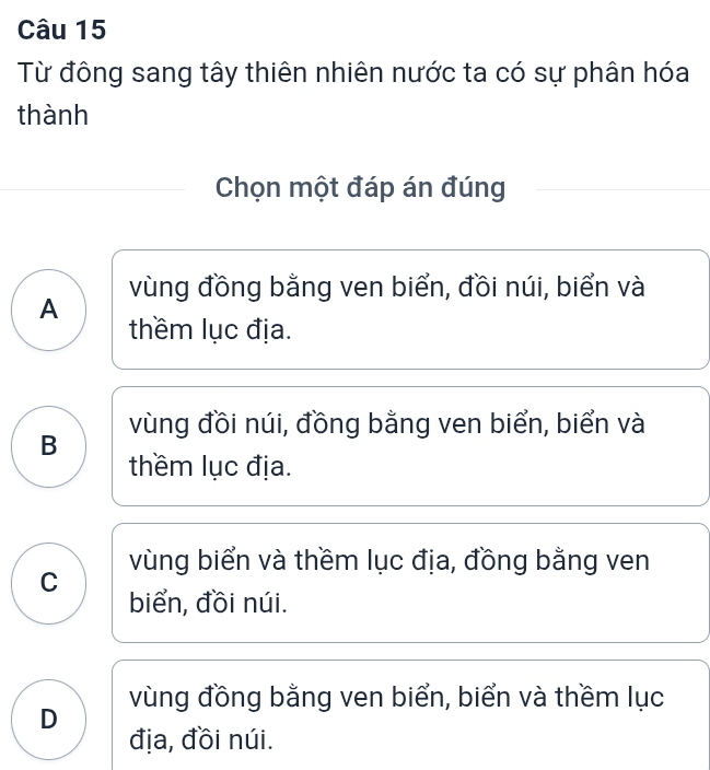 Từ đông sang tây thiên nhiên nước ta có sự phân hóa
thành
Chọn một đáp án đúng
vùng đồng bằng ven biển, đồi núi, biển và
A
thềm lục địa.
vùng đồi núi, đồng bằng ven biển, biển và
B
thềm lục địa.
vùng biển và thềm lục địa, đồng bằng ven
C
biển, đồi núi.
D vùng đồng bằng ven biển, biển và thềm lục
địa, đồi núi.