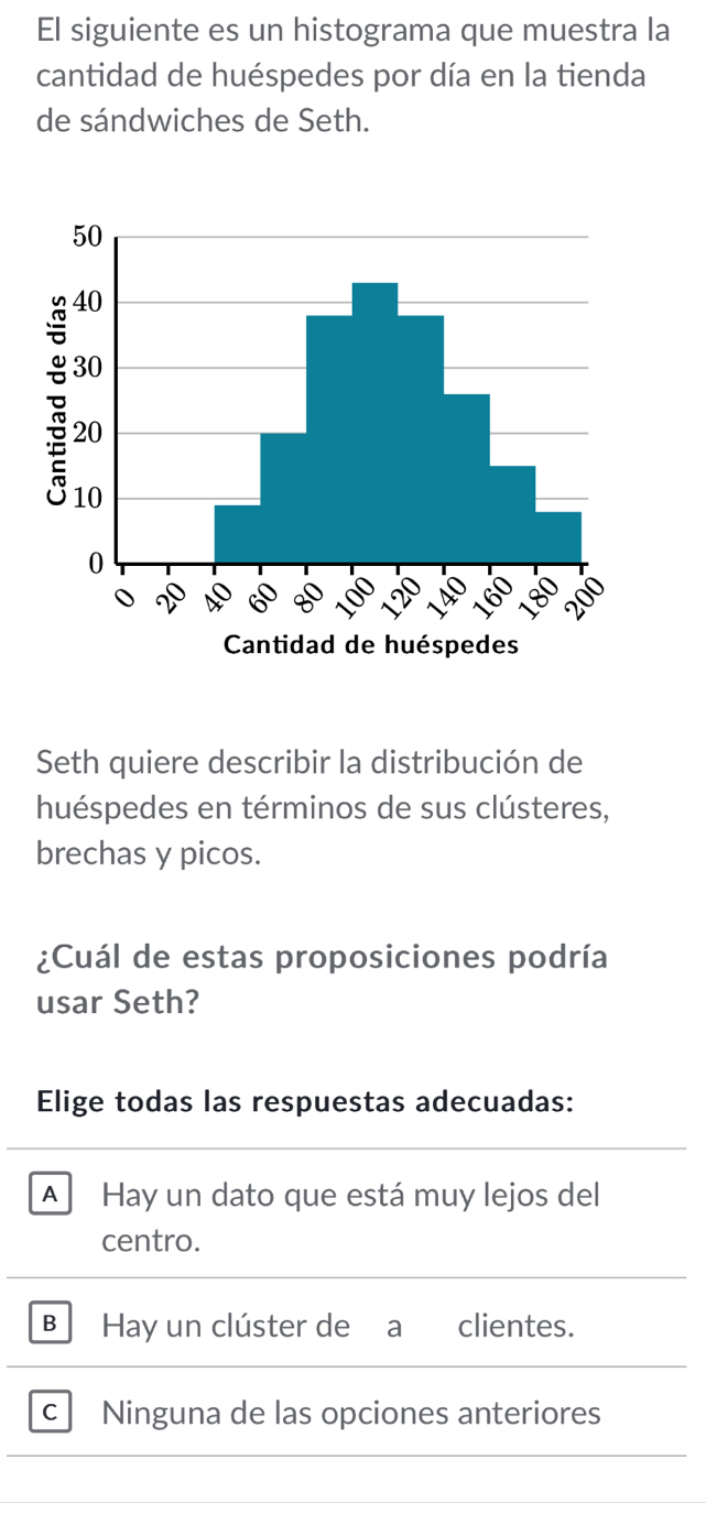 El siguiente es un histograma que muestra la
cantidad de huéspedes por día en la tienda
de sándwiches de Seth.
Seth quiere describir la distribución de
huéspedes en términos de sus clústeres,
brechas y picos.
¿Cuál de estas proposiciones podría
usar Seth?
Elige todas las respuestas adecuadas:
A Hay un dato que está muy lejos del
centro.
B Hay un clúster de a clientes.
c Ninguna de las opciones anteriores