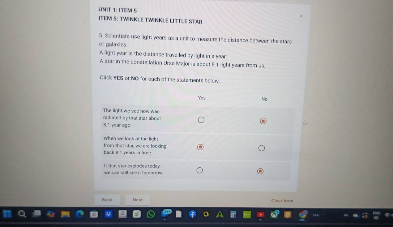 ITEM 5 
ITEM 5: TWINKLE TWINKLE LITTLE STAR 
5. Scientists use light years as a unit to measure the distance between the stars 
or galaxies. 
A light year is the distance travelled by light in a year. 
A star in the constellation Ursa Major is about 8.1 light years from us. 
Click YES or NO for each of the statements below: 
Back Next Clear form