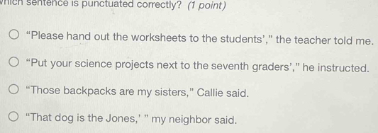 which sentence is punctuated correctly? (1 point)
“Please hand out the worksheets to the students’,” the teacher told me.
“Put your science projects next to the seventh graders’,” he instructed.
“Those backpacks are my sisters,” Callie said.
“That dog is the Jones,’ ” my neighbor said.