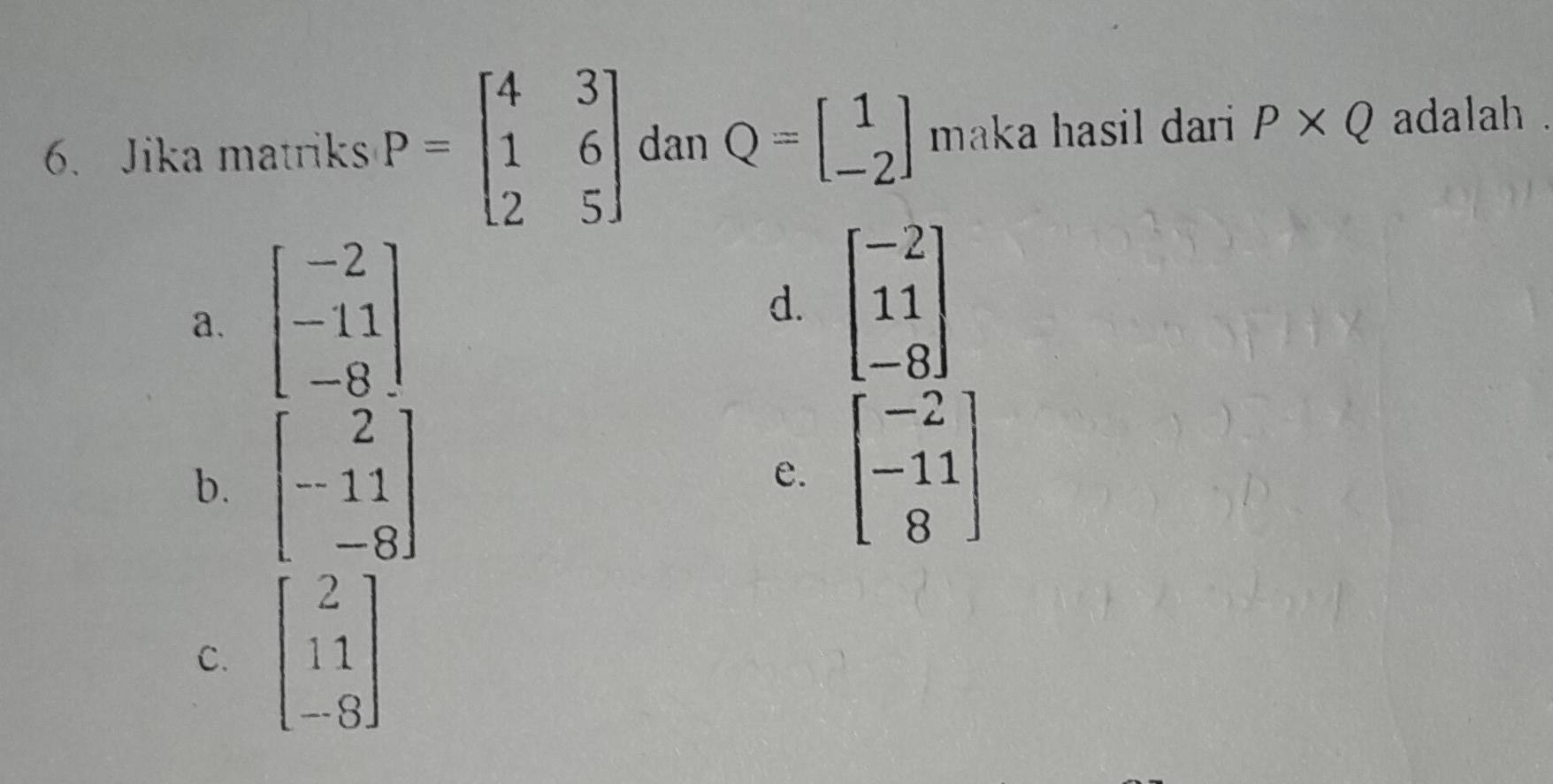 Jika matriks P=beginbmatrix 4&3 1&6 2&5endbmatrix dan Q=beginbmatrix 1 -2endbmatrix maka hasil dari P* Q adalah .
a、 beginbmatrix -2 -11 -8endbmatrix
d. beginbmatrix -2 11 -8endbmatrix
b. beginbmatrix 2 -11 -8endbmatrix
e. beginbmatrix -2 -11 8endbmatrix
C. beginbmatrix 2 11 -8endbmatrix