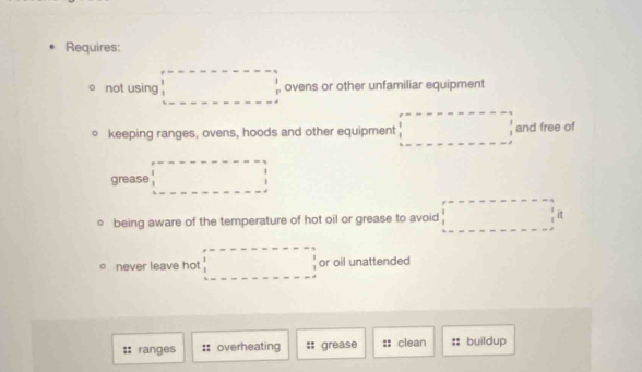 Requires: 
。 not using □ ovens or other unfamiliar equipment 
keeping ranges, ovens, hoods and other equipment □ and free of 
grease □
being aware of the temperature of hot oil or grease to avoid □°
never leave hot □ or oil unattended 
:: ranges overheating :: grease clean :: buildup
