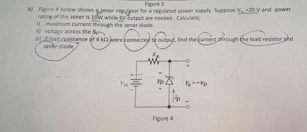 Figure 3
b) Figure 4 below shows a zener regulator for a regulated power supply. Suppose V_31=20 V and power
rating of the zener is 10W while 6V output are needed. Calculate;
i) maximum current through the zener diode.
ii) voltage across the 
iii) If load resistance of 4 kΩ were connected to output, find the current through the load resistor and
zener diode