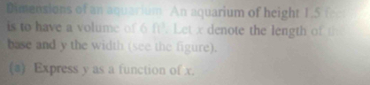 Dimensions of an aquarium An aquarium of height 1.5 fee
is to have a volume of 6 ft^3. Let x denote the length of th 
base and y the width (see the figure). 
(a) Express y as a function of x.