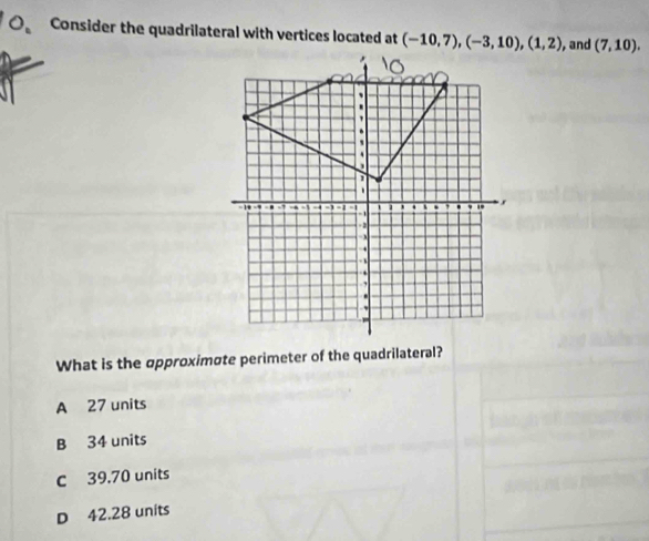 Consider the quadrilateral with vertices located at (-10,7), (-3,10), (1,2) , and (7,10). 
What is the opproximσte perimeter of the quadrilateral?
A 27 units
B 34 units
C 39.70 units
D 42.28 units