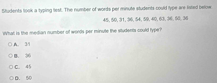 Students took a typing test. The number of words per minute students could type are listed below.
45, 50, 31, 36, 54, 59, 40, 63, 36, 50, 36
What is the median number of words per minute the students could type?
A. 31
B. 36
C. 45
D. 50