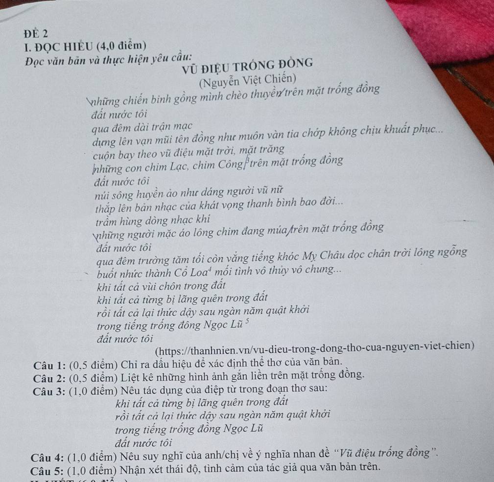 ĐÉ 2
I. ĐQC HIÉU (4,0 điểm)
Đọc văn bản và thực hiện yêu cầu:
Vũ đIệU tRÓNG ĐÒNG
(Nguyễn Việt Chiến)
những chiến binh gồng mình chèo thuyền trên mặt trống đồng
đất nước tôi
qua đêm dài trận mạc
dựng lên vạn mũi tên đồng như muôn vàn tia chớp không chịu khuất phục...
cuộn bay theo vũ điệu mặt trời, mặt trăng
những con chim Lạc, chim Côngf trên mặt trống đồng
đất nước tôi
núi sông huyền ảo như dáng người vũ nữ
thắp lên bản nhạc của khát vọng thanh bình bao đời...
trầm hùng dòng nhạc khi
những người mặc áo lông chim đang múa trên mặt trống đồng
đất nước tôi
qua đêm trường tăm tối còn yắng tiếng khóc My Châu dọc chân trời lông ngỗng
buốt nhức thành Cổ Loa* mối tình vô thủy vô chung...
khi tất cả vùi chôn trong đất
khi tất cả từng bị lãng quên trong đất
rồi tất cả lại thức dậy sau ngàn năm quật khởi
trong tiếng trống đông Ngọc Lũ ⁵
đất nước tôi
(https://thanhnien.vn/vu-dieu-trong-dong-tho-cua-nguyen-viet-chien)
Câu 1: (0,5 điểm) Chỉ ra dấu hiệu để xác định thể thơ của văn bản.
Câu 2: (0,5 điểm) Liệt kê những hình ảnh gắn liền trên mặt trống đồng.
Câu 3: (1,0 điểm) Nêu tác dụng của điệp từ trong đoạn thơ sau:
khi tất cả từng bị lãng quên trong đất
rồi tất cả lại thức dậy sau ngàn năm quật khởi
trong tiếng trống đồng Ngọc Lũ
đất nước tôi
Câu 4: (1,0 điểm) Nêu suy nghĩ của anh/chị về ý nghĩa nhan đề “Vũ điệu trống đồng”.
Câu 5: (1,0 điểm) Nhận xét thái độ, tình cảm của tác giả qua văn bản trên.