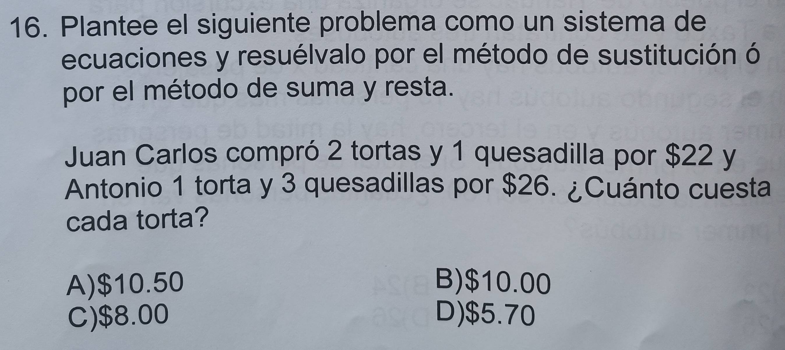 Plantee el siguiente problema como un sistema de
ecuaciones y resuélvalo por el método de sustitución ó
por el método de suma y resta.
Juan Carlos compró 2 tortas y 1 quesadilla por $22 y
Antonio 1 torta y 3 quesadillas por $26. ¿Cuánto cuesta
cada torta?
A) $10.50 B) $10.00
C) $8.00 D) $5.70