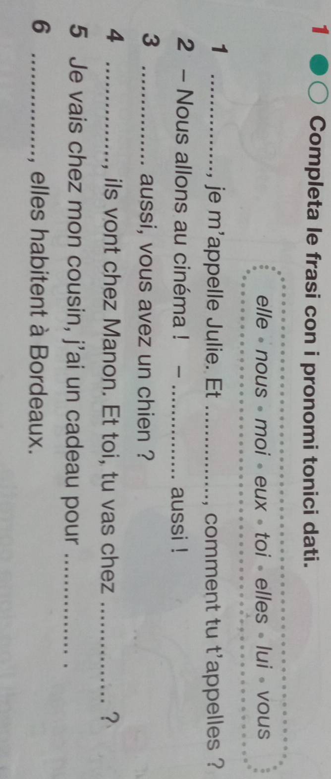 Completa le frasi con i pronomi tonici dati. 
elle - nous - moi • eux - toi - elles » lui - vous 
_1 
je m'appelle Julie. Et _, comment tu t'appelles ? 
2 - Nous allons au cinéma ! - _aussi ! 
3 _aussi, vous avez un chien ? 
_4 
, ils vont chez Manon. Et toi, tu vas chez _？ 
5 Je vais chez mon cousin, j'ai un cadeau pour_ 
6 _, elles habitent à Bordeaux.