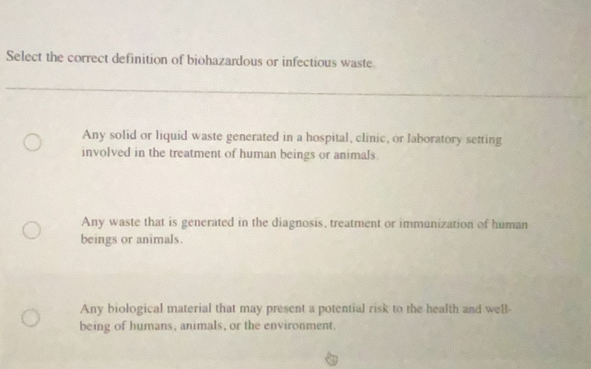 Select the correct definition of biohazardous or infectious waste
Any solid or liquid waste generated in a hospital, clinic, or laboratory setting
involved in the treatment of human beings or animals.
Any waste that is generated in the diagnosis, treatment or immunization of human
beings or animals.
Any biological material that may present a potential risk to the health and well-
being of humans, animals, or the environment.