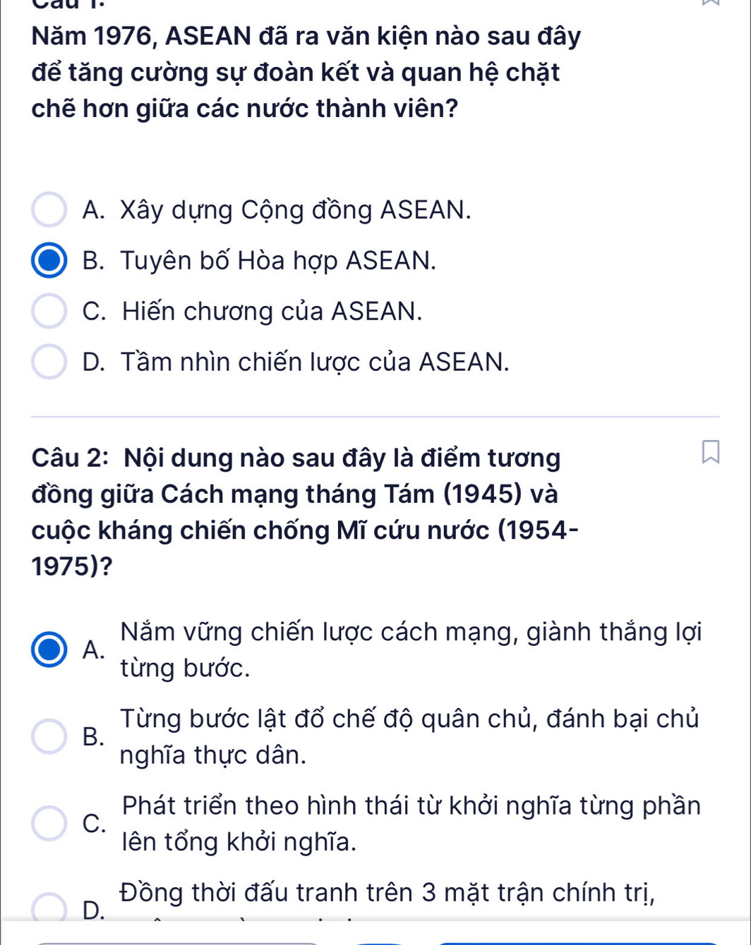 Cau l.
Năm 1976, ASEAN đã ra văn kiện nào sau đây
để tăng cường sự đoàn kết và quan hệ chặt
chẽ hơn giữa các nước thành viên?
A. Xây dựng Cộng đồng ASEAN.
B. Tuyên bố Hòa hợp ASEAN.
C. Hiến chương của ASEAN.
D. Tầm nhìn chiến lược của ASEAN.
Câu 2: Nội dung nào sau đây là điểm tương
đồng giữa Cách mạng tháng Tám (1945) và
cuộc kháng chiến chống Mĩ cứu nước (1954-
1975)?
Nắm vững chiến lược cách mạng, giành thắng lợi
A.
từng bước.
Từng bước lật đổ chế độ quân chủ, đánh bại chủ
B.
nghĩa thực dân.
Phát triển theo hình thái từ khởi nghĩa từng phần
C.
ên tổng khởi nghĩa.
Đồng thời đấu tranh trên 3 mặt trận chính trị,
D.