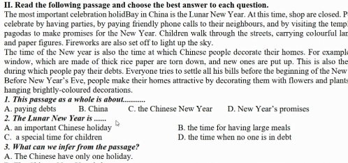 Read the following passage and choose the best answer to each question.
The most important celebration holidBay in China is the Lunar New Year. At this time, shop are closed. P
celebrate by having parties, by paying friendly phone calls to their neighbours, and by visiting the temp
pagodas to make promises for the New Year. Children walk through the streets, carrying colourful lar
and paper figures. Fireworks are also set off to light up the sky.
The time of the New year is also the time at which Chinese people decorate their homes. For example
window, which are made of thick rice paper are torn down, and new ones are put up. This is also the
during which people pay their debts. Everyone tries to settle all his bills before the beginning of the New
Before New Year's Eve, people make their homes attractive by decorating them with flowers and plants
hanging brightly-coloured decorations.
1. This passage as a whole is about.._
A. paying debts B. China C. the Chinese New Year D. New Year’s promises
2. The Lunar New Year is ......
A. an important Chinese holiday B. the time for having large meals
C. a special time for children D. the time when no one is in debt
3. What can we infer from the passage?
A. The Chinese have only one holiday.