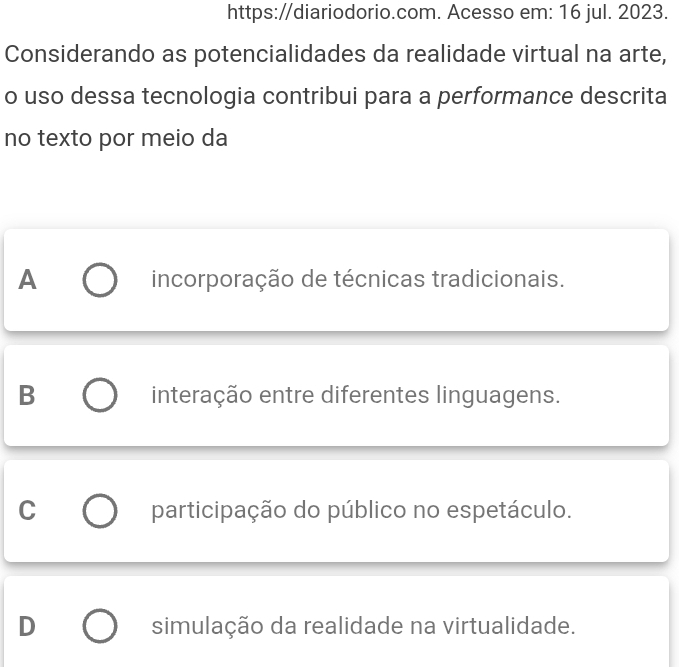 https://diariodorio.com. Acesso em: 16 jul. 2023.
Considerando as potencialidades da realidade virtual na arte,
o uso dessa tecnologia contribui para a performance descrita
no texto por meio da
A incorporação de técnicas tradicionais.
B interação entre diferentes linguagens.
C participação do público no espetáculo.
D simulação da realidade na virtualidade.