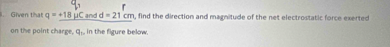 Given that q=_ +18mu C and d=21cm , find the direction and magnitude of the net electrostatic force exerted 
on the point charge, q_1 , in the figure below.