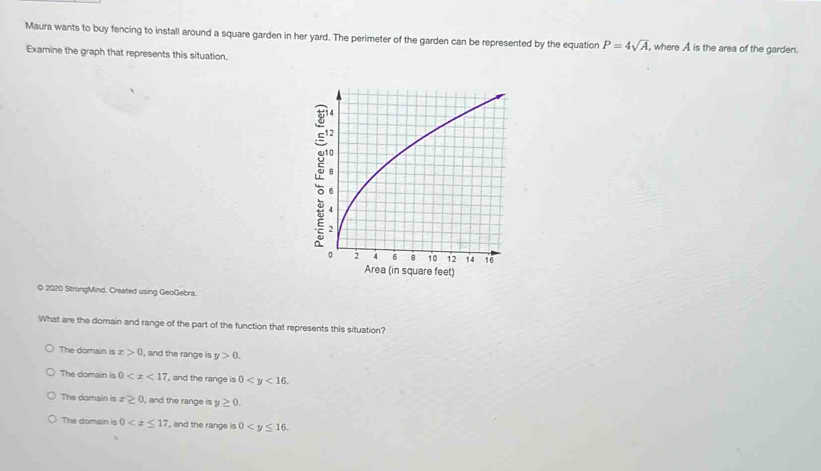 Maura wants to buy fencing to install around a square garden in her yard. The perimeter of the garden can be represented by the equation P=4sqrt(A) , where A is the area of the garden.
Examine the graph that represents this situation.
© 2020 StrongMind. Created using GeoGebra.
What are the domain and range of the part of the function that represents this situation?
The domain is x>0 , and the range is y>0.
The domain is 0 , and the range is 0 .
The domain is x≥ 0 , and the range is y≥ 0.
The domain is 0 ', and the range is 0 .